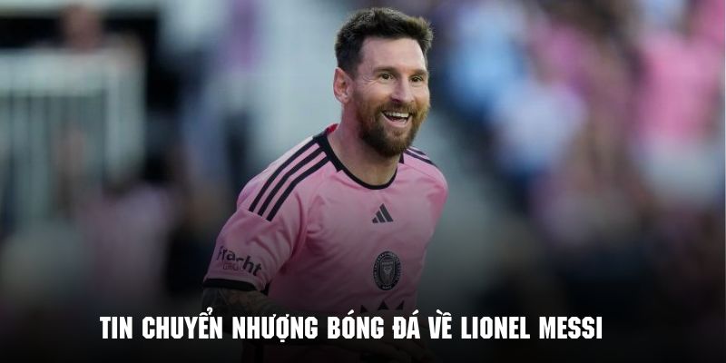 Cập nhật tin tức Lionel Messi trong bản tin chuyển nhượng bóng đá